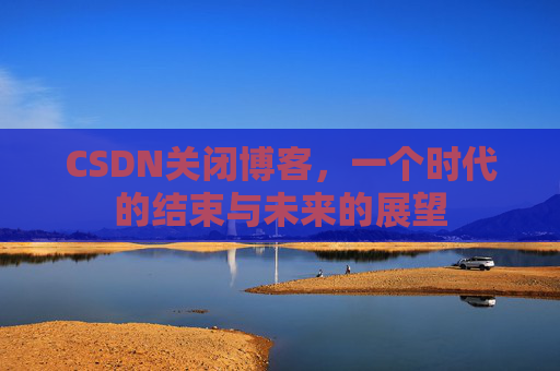 CSDN关闭博客，一个时代的结束与未来的展望